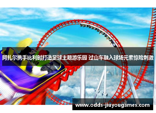 阿扎尔携手比利时打造足球主题游乐园 过山车融入球场元素惊险刺激