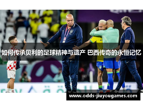 如何传承贝利的足球精神与遗产 巴西传奇的永恒记忆