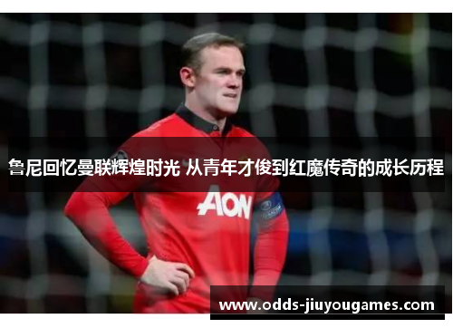 鲁尼回忆曼联辉煌时光 从青年才俊到红魔传奇的成长历程