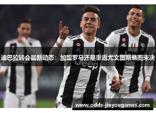 迪巴拉转会最新动态：加盟罗马还是重返尤文图斯悬而未决