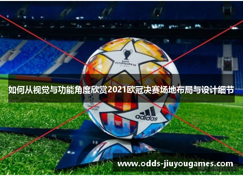 如何从视觉与功能角度欣赏2021欧冠决赛场地布局与设计细节